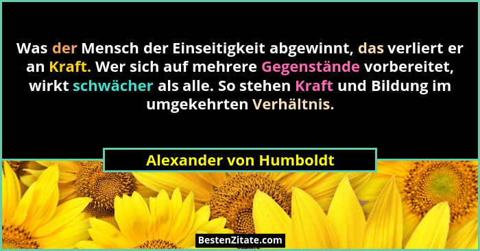 Was der Mensch der Einseitigkeit abgewinnt, das verliert er an Kraft. Wer sich auf mehrere Gegenstände vorbereitet, wirkt sch... - Alexander von Humboldt
