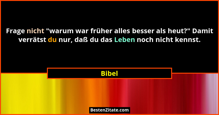 Frage nicht "warum war früher alles besser als heut?" Damit verrätst du nur, daß du das Leben noch nicht kennst.... - Bibel