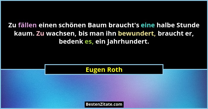 Zu fällen einen schönen Baum braucht's eine halbe Stunde kaum. Zu wachsen, bis man ihn bewundert, braucht er, bedenk es, ein Jahrhund... - Eugen Roth