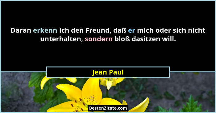 Daran erkenn ich den Freund, daß er mich oder sich nicht unterhalten, sondern bloß dasitzen will.... - Jean Paul