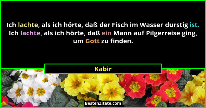 Ich lachte, als ich hörte, daß der Fisch im Wasser durstig ist. Ich lachte, als ich hörte, daß ein Mann auf Pilgerreise ging, um Gott zu finde... - Kabir