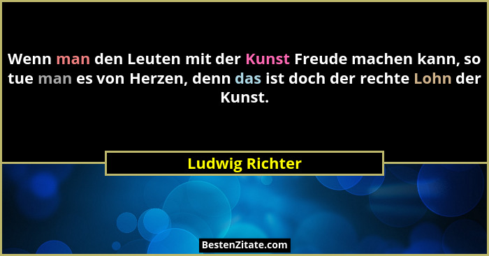 Wenn man den Leuten mit der Kunst Freude machen kann, so tue man es von Herzen, denn das ist doch der rechte Lohn der Kunst.... - Ludwig Richter