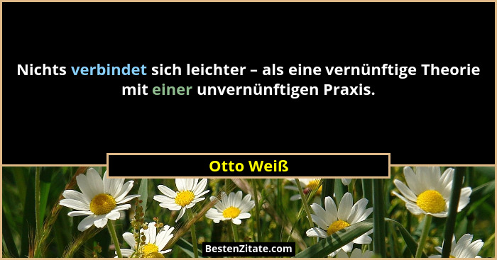 Nichts verbindet sich leichter – als eine vernünftige Theorie mit einer unvernünftigen Praxis.... - Otto Weiß