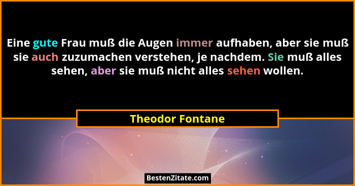 Eine gute Frau muß die Augen immer aufhaben, aber sie muß sie auch zuzumachen verstehen, je nachdem. Sie muß alles sehen, aber sie m... - Theodor Fontane