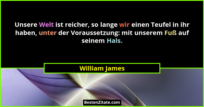 Unsere Welt ist reicher, so lange wir einen Teufel in ihr haben, unter der Voraussetzung: mit unserem Fuß auf seinem Hals.... - William James