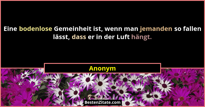 Eine bodenlose Gemeinheit ist, wenn man jemanden so fallen lässt, dass er in der Luft hängt.... - Anonym