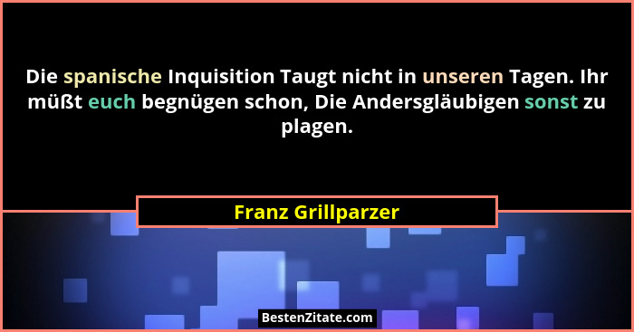 Die spanische Inquisition Taugt nicht in unseren Tagen. Ihr müßt euch begnügen schon, Die Andersgläubigen sonst zu plagen.... - Franz Grillparzer