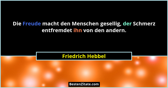 Die Freude macht den Menschen gesellig, der Schmerz entfremdet ihn von den andern.... - Friedrich Hebbel