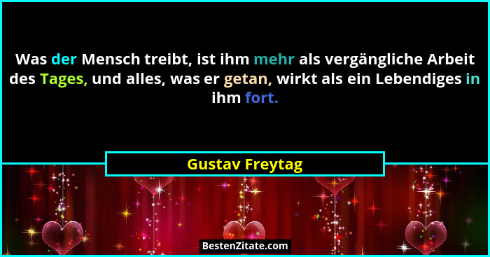 Was der Mensch treibt, ist ihm mehr als vergängliche Arbeit des Tages, und alles, was er getan, wirkt als ein Lebendiges in ihm fort.... - Gustav Freytag