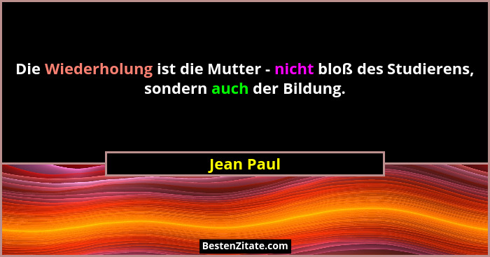 Die Wiederholung ist die Mutter - nicht bloß des Studierens, sondern auch der Bildung.... - Jean Paul