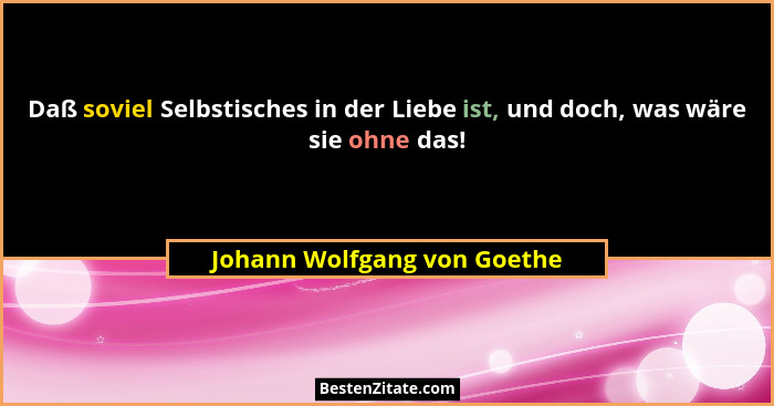 Daß soviel Selbstisches in der Liebe ist, und doch, was wäre sie ohne das!... - Johann Wolfgang von Goethe