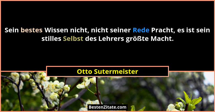 Sein bestes Wissen nicht, nicht seiner Rede Pracht, es ist sein stilles Selbst des Lehrers größte Macht.... - Otto Sutermeister