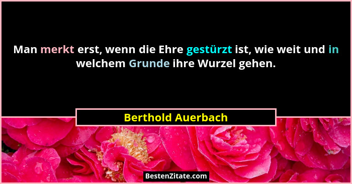 Man merkt erst, wenn die Ehre gestürzt ist, wie weit und in welchem Grunde ihre Wurzel gehen.... - Berthold Auerbach