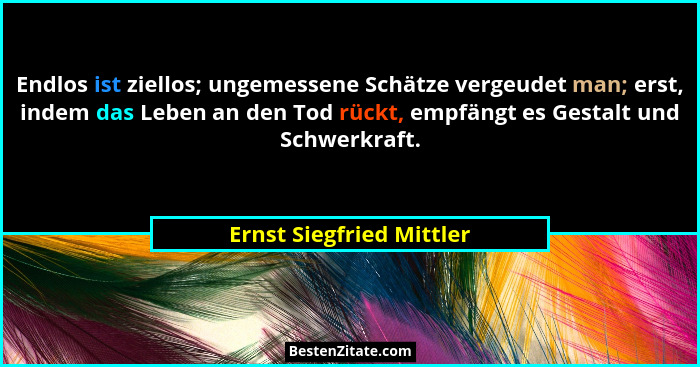 Endlos ist ziellos; ungemessene Schätze vergeudet man; erst, indem das Leben an den Tod rückt, empfängt es Gestalt und Schwe... - Ernst Siegfried Mittler