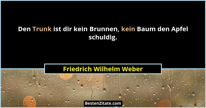 Den Trunk ist dir kein Brunnen, kein Baum den Apfel schuldig.... - Friedrich Wilhelm Weber