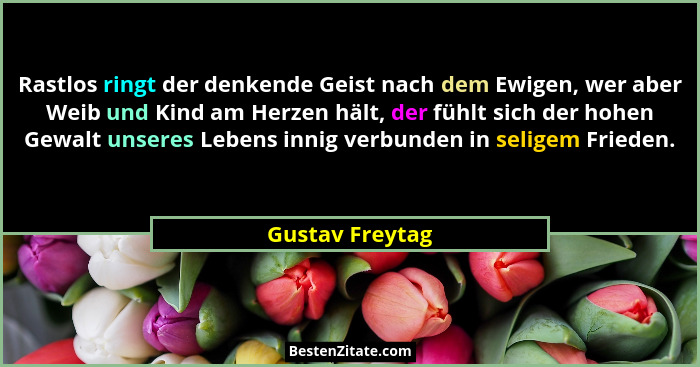 Rastlos ringt der denkende Geist nach dem Ewigen, wer aber Weib und Kind am Herzen hält, der fühlt sich der hohen Gewalt unseres Lebe... - Gustav Freytag