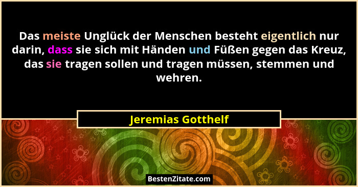 Das meiste Unglück der Menschen besteht eigentlich nur darin, dass sie sich mit Händen und Füßen gegen das Kreuz, das sie tragen s... - Jeremias Gotthelf