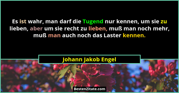 Es ist wahr, man darf die Tugend nur kennen, um sie zu lieben, aber um sie recht zu lieben, muß man noch mehr, muß man auch noch... - Johann Jakob Engel