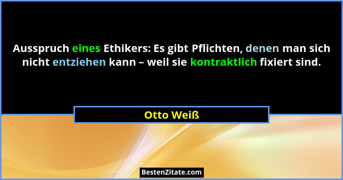Ausspruch eines Ethikers: Es gibt Pflichten, denen man sich nicht entziehen kann – weil sie kontraktlich fixiert sind.... - Otto Weiß