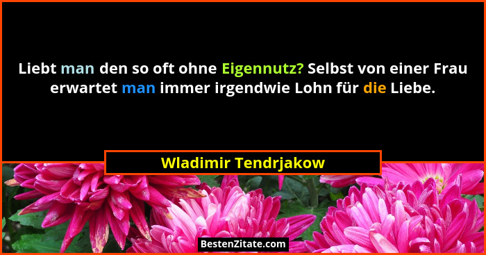 Liebt man den so oft ohne Eigennutz? Selbst von einer Frau erwartet man immer irgendwie Lohn für die Liebe.... - Wladimir Tendrjakow