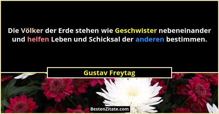 Die Völker der Erde stehen wie Geschwister nebeneinander und helfen Leben und Schicksal der anderen bestimmen.... - Gustav Freytag