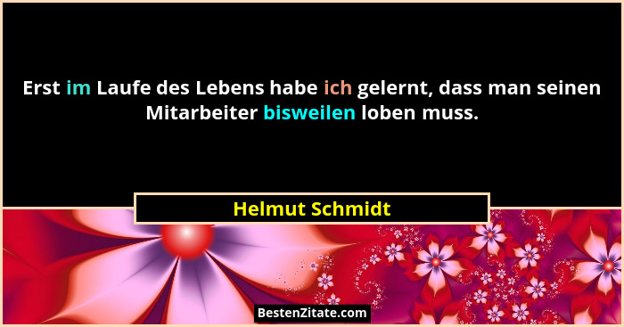 Erst im Laufe des Lebens habe ich gelernt, dass man seinen Mitarbeiter bisweilen loben muss.... - Helmut Schmidt