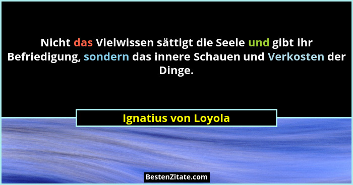 Nicht das Vielwissen sättigt die Seele und gibt ihr Befriedigung, sondern das innere Schauen und Verkosten der Dinge.... - Ignatius von Loyola