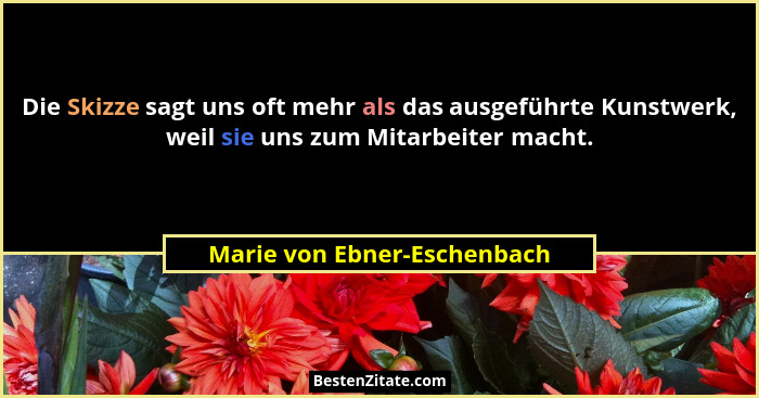 Die Skizze sagt uns oft mehr als das ausgeführte Kunstwerk, weil sie uns zum Mitarbeiter macht.... - Marie von Ebner-Eschenbach