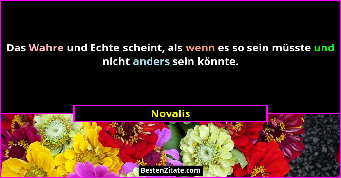 Das Wahre und Echte scheint, als wenn es so sein müsste und nicht anders sein könnte.... - Novalis