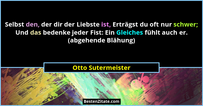Selbst den, der dir der Liebste ist, Erträgst du oft nur schwer; Und das bedenke jeder Fist: Ein Gleiches fühlt auch er. (abgehend... - Otto Sutermeister