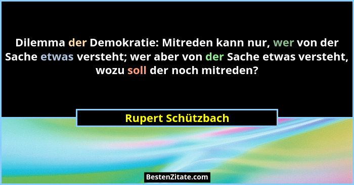 Dilemma der Demokratie: Mitreden kann nur, wer von der Sache etwas versteht; wer aber von der Sache etwas versteht, wozu soll der... - Rupert Schützbach