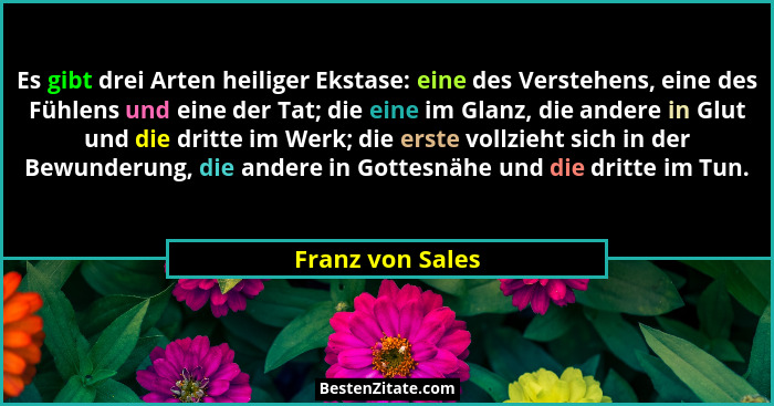 Es gibt drei Arten heiliger Ekstase: eine des Verstehens, eine des Fühlens und eine der Tat; die eine im Glanz, die andere in Glut u... - Franz von Sales