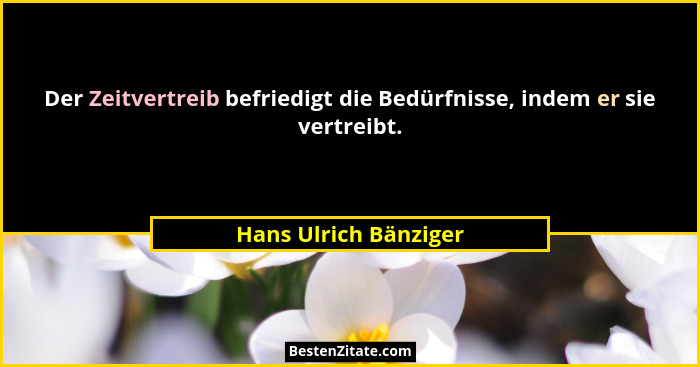 Der Zeitvertreib befriedigt die Bedürfnisse, indem er sie vertreibt.... - Hans Ulrich Bänziger
