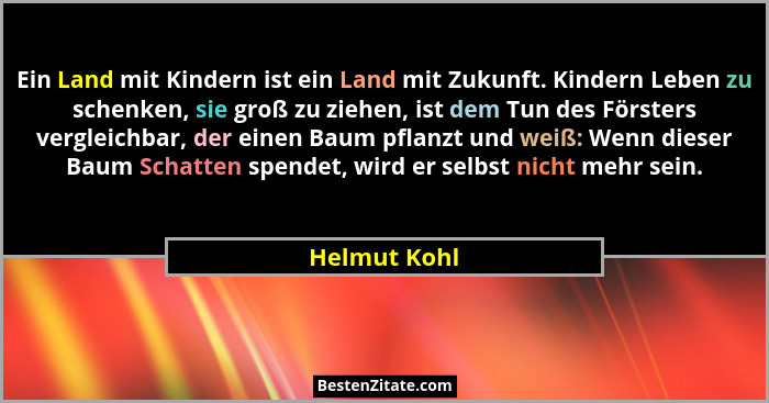 Ein Land mit Kindern ist ein Land mit Zukunft. Kindern Leben zu schenken, sie groß zu ziehen, ist dem Tun des Försters vergleichbar, der... - Helmut Kohl