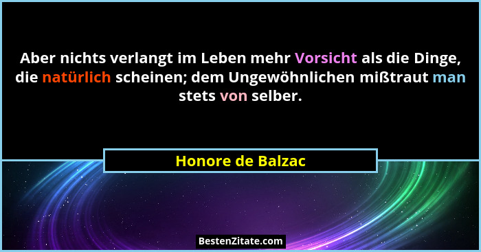 Aber nichts verlangt im Leben mehr Vorsicht als die Dinge, die natürlich scheinen; dem Ungewöhnlichen mißtraut man stets von selber... - Honore de Balzac