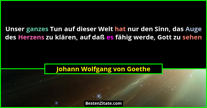 Unser ganzes Tun auf dieser Welt hat nur den Sinn, das Auge des Herzens zu klären, auf daß es fähig werde, Gott zu sehen... - Johann Wolfgang von Goethe