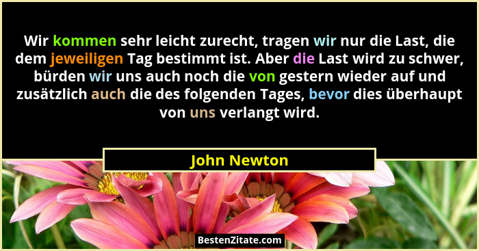 Wir kommen sehr leicht zurecht, tragen wir nur die Last, die dem jeweiligen Tag bestimmt ist. Aber die Last wird zu schwer, bürden wir u... - John Newton