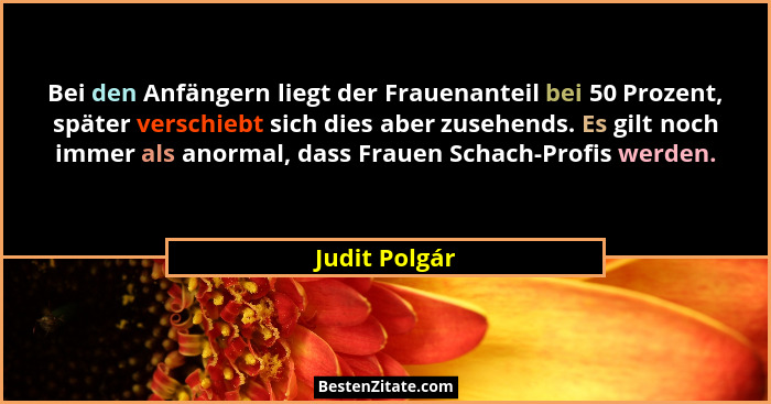 Bei den Anfängern liegt der Frauenanteil bei 50 Prozent, später verschiebt sich dies aber zusehends. Es gilt noch immer als anormal, da... - Judit Polgár