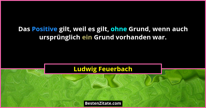 Das Positive gilt, weil es gilt, ohne Grund, wenn auch ursprünglich ein Grund vorhanden war.... - Ludwig Feuerbach