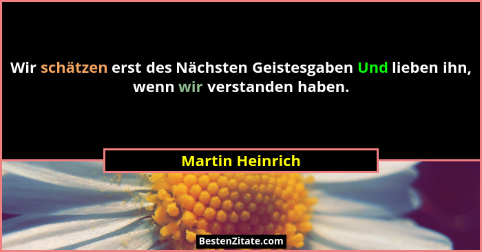 Wir schätzen erst des Nächsten Geistesgaben Und lieben ihn, wenn wir verstanden haben.... - Martin Heinrich