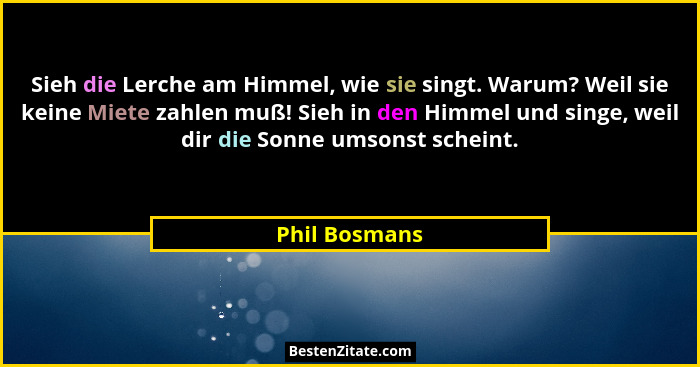 Sieh die Lerche am Himmel, wie sie singt. Warum? Weil sie keine Miete zahlen muß! Sieh in den Himmel und singe, weil dir die Sonne umso... - Phil Bosmans