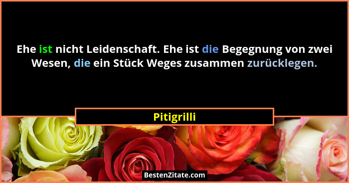 Ehe ist nicht Leidenschaft. Ehe ist die Begegnung von zwei Wesen, die ein Stück Weges zusammen zurücklegen.... - Pitigrilli