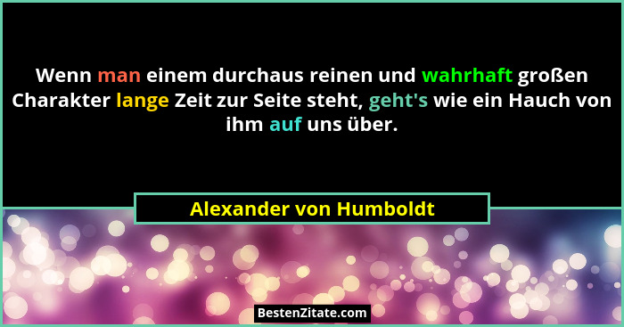 Wenn man einem durchaus reinen und wahrhaft großen Charakter lange Zeit zur Seite steht, geht's wie ein Hauch von ihm auf... - Alexander von Humboldt