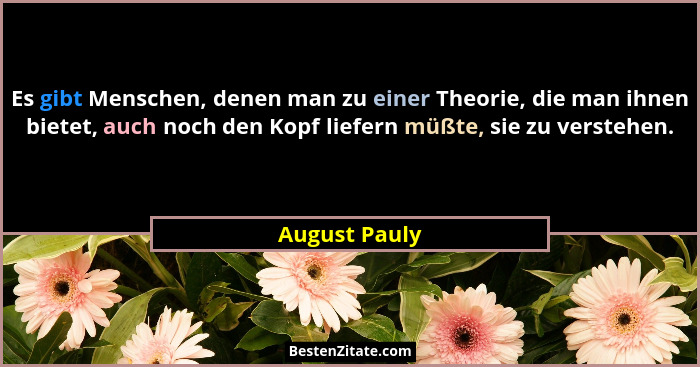 Es gibt Menschen, denen man zu einer Theorie, die man ihnen bietet, auch noch den Kopf liefern müßte, sie zu verstehen.... - August Pauly