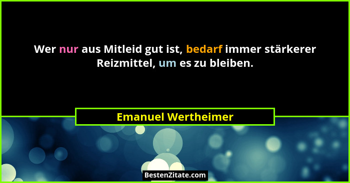 Wer nur aus Mitleid gut ist, bedarf immer stärkerer Reizmittel, um es zu bleiben.... - Emanuel Wertheimer