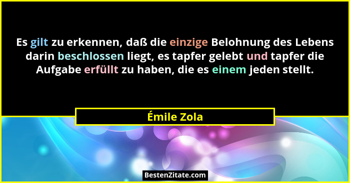 Es gilt zu erkennen, daß die einzige Belohnung des Lebens darin beschlossen liegt, es tapfer gelebt und tapfer die Aufgabe erfüllt zu hab... - Émile Zola