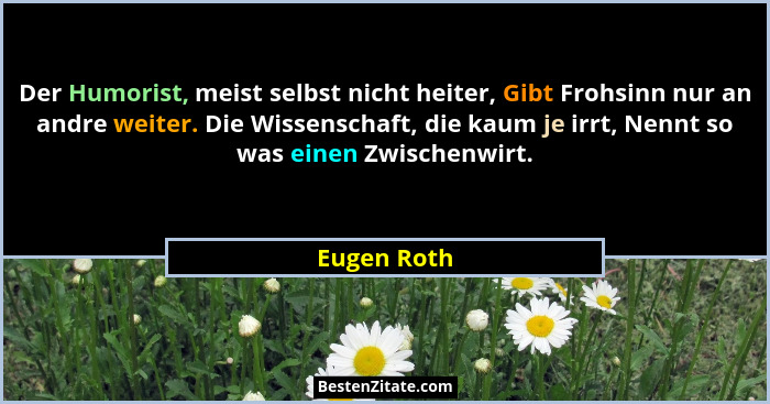 Der Humorist, meist selbst nicht heiter, Gibt Frohsinn nur an andre weiter. Die Wissenschaft, die kaum je irrt, Nennt so was einen Zwisch... - Eugen Roth