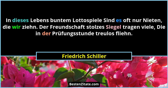 In dieses Lebens buntem Lottospiele Sind es oft nur Nieten, die wir ziehn. Der Freundschaft stolzes Siegel tragen viele, Die in d... - Friedrich Schiller