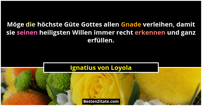 Möge die höchste Güte Gottes allen Gnade verleihen, damit sie seinen heiligsten Willen immer recht erkennen und ganz erfüllen.... - Ignatius von Loyola
