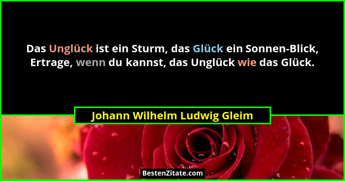Das Unglück ist ein Sturm, das Glück ein Sonnen-Blick, Ertrage, wenn du kannst, das Unglück wie das Glück.... - Johann Wilhelm Ludwig Gleim